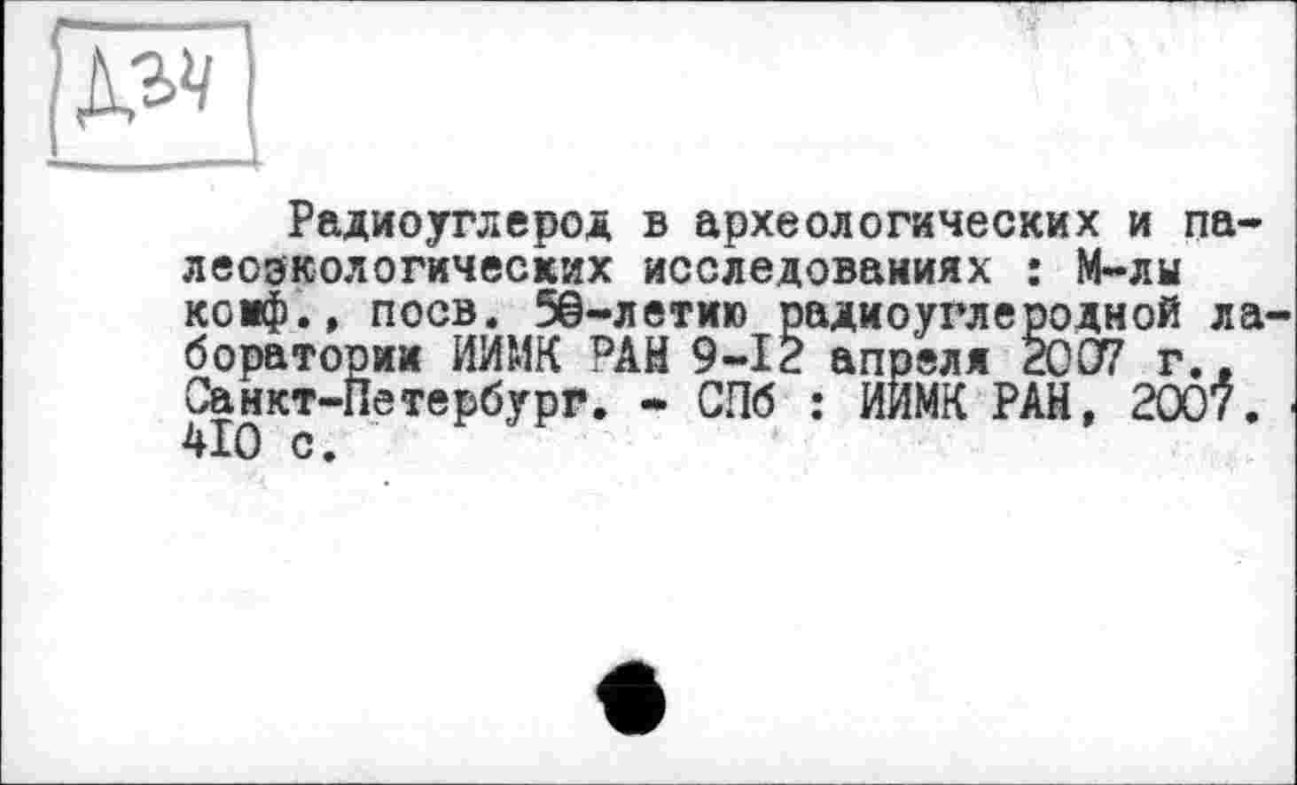 ﻿
Радиоуглерод в археологических и палеоэкологических исследованиях : М-лы коиф.» поев. 5@-летию радиоуглеродной ла боратории ИЙМК РАН 9-І2 апреля 2007 г.. Санкт-Петербург. - СПб : ИИМК РАН, 2007. 4І0 с.